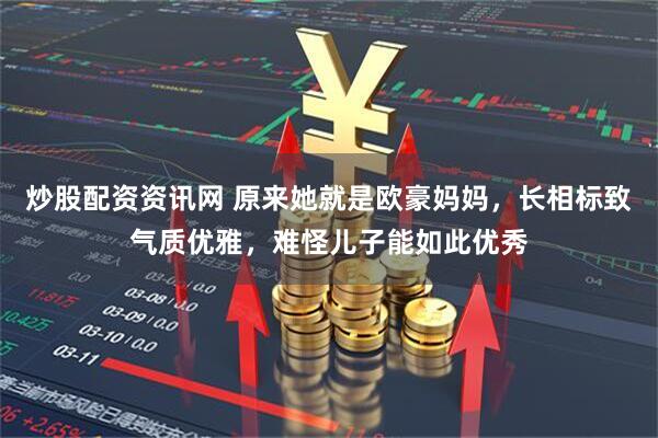 炒股配资资讯网 原来她就是欧豪妈妈，长相标致气质优雅，难怪儿子能如此优秀