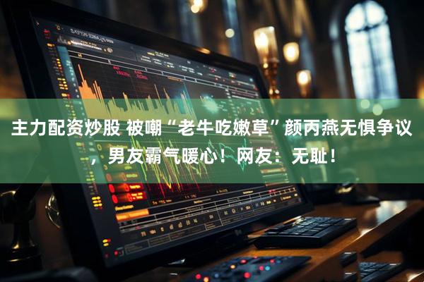 主力配资炒股 被嘲“老牛吃嫩草”颜丙燕无惧争议，男友霸气暖心！网友：无耻！