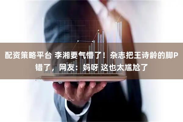 配资策略平台 李湘要气懵了！杂志把王诗龄的脚P错了，网友：妈呀 这也太尴尬了
