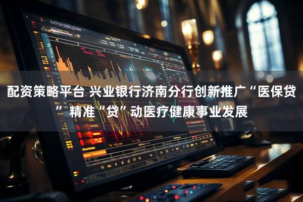 配资策略平台 兴业银行济南分行创新推广“医保贷” 精准“贷”动医疗健康事业发展