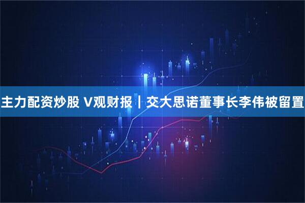主力配资炒股 V观财报｜交大思诺董事长李伟被留置