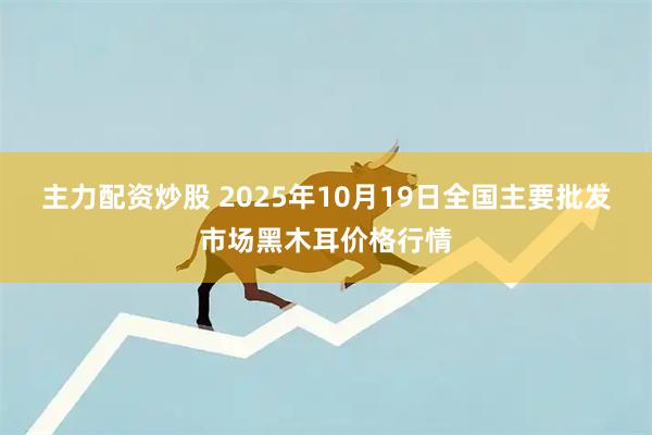 主力配资炒股 2025年10月19日全国主要批发市场黑木耳价格行情