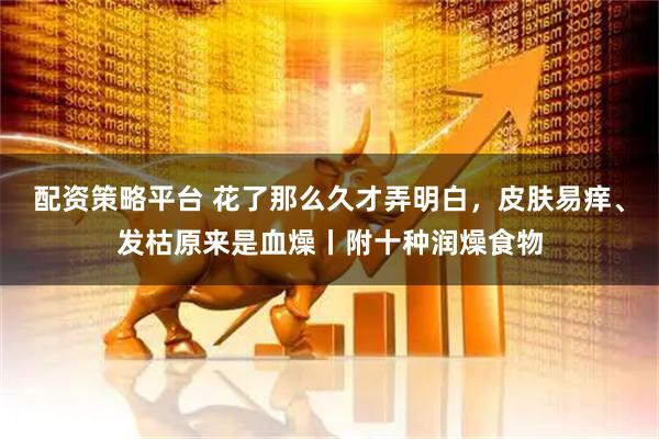 配资策略平台 花了那么久才弄明白，皮肤易痒、发枯原来是血燥丨附十种润燥食物