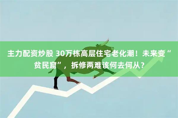 主力配资炒股 30万栋高层住宅老化潮！未来变“贫民窟”，拆修两难该何去何从？