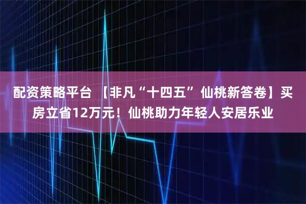 配资策略平台 【非凡“十四五” 仙桃新答卷】买房立省12万元！仙桃助力年轻人安居乐业