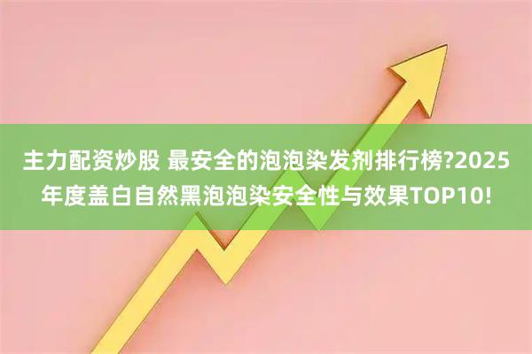 主力配资炒股 最安全的泡泡染发剂排行榜?2025年度盖白自然黑泡泡染安全性与效果TOP10!