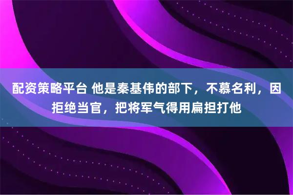 配资策略平台 他是秦基伟的部下，不慕名利，因拒绝当官，把将军气得用扁担打他