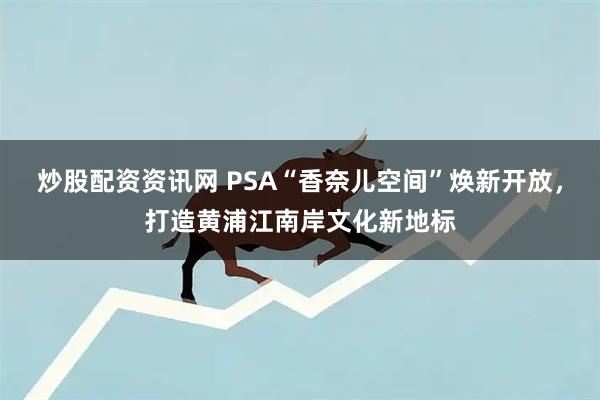 炒股配资资讯网 PSA“香奈儿空间”焕新开放,打造黄浦江南岸文化新地标