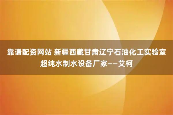 靠谱配资网站 新疆西藏甘肃辽宁石油化工实验室超纯水制水设备厂家——艾柯