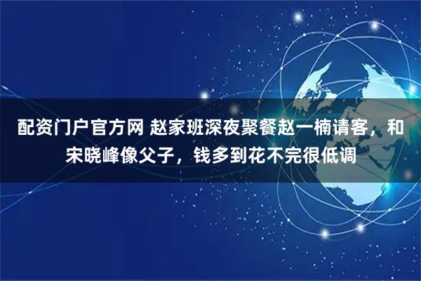 配资门户官方网 赵家班深夜聚餐赵一楠请客，和宋晓峰像父子，钱多到花不完很低调