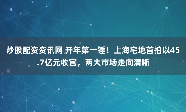炒股配资资讯网 开年第一锤！上海宅地首拍以45.7亿元收官，两大市场走向清晰