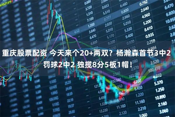 重庆股票配资 今天来个20+两双？杨瀚森首节3中2 罚球2中2 独揽8分5板1帽！