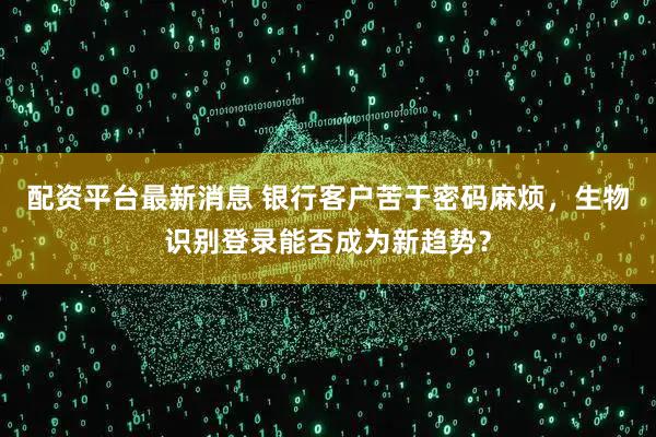 配资平台最新消息 银行客户苦于密码麻烦，生物识别登录能否成为新趋势？
