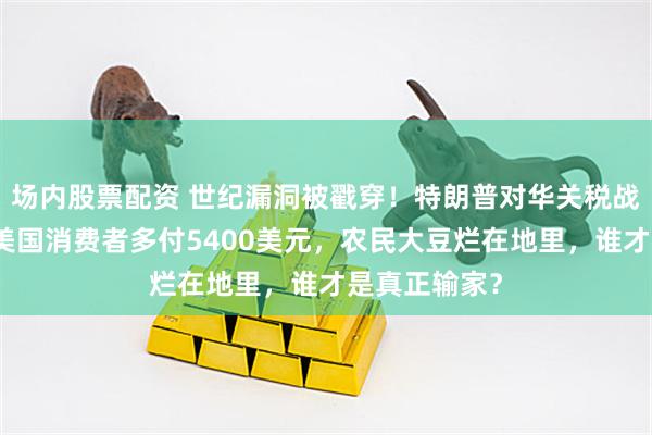 场内股票配资 世纪漏洞被戳穿！特朗普对华关税战惨遭反杀，美国消费者多付5400美元，农民大豆烂在地里，谁才是真正输家？
