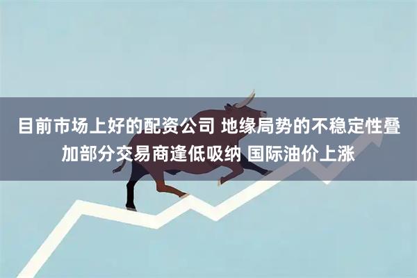目前市场上好的配资公司 地缘局势的不稳定性叠加部分交易商逢低吸纳 国际油价上涨