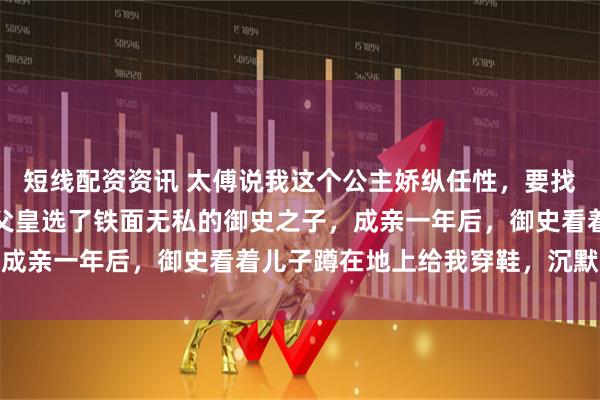 短线配资资讯 太傅说我这个公主娇纵任性，要找个能镇得住我的驸马，父皇选了铁面无私的御史之子，成亲一年后，御史看着儿子蹲在地上给我穿鞋，沉默许久