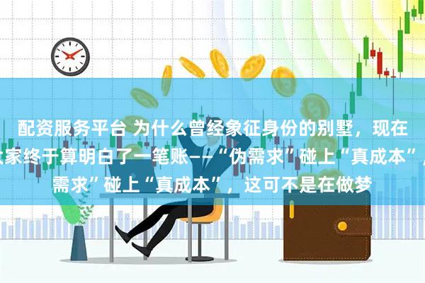 配资服务平台 为什么曾经象征身份的别墅，现在成了烫手山芋？大家终于算明白了一笔账——“伪需求”碰上“真成本”，这可不是在做梦