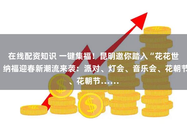 在线配资知识 一键集福！昆明邀你踏入“花花世界”，纳福迎春新潮流来袭：派对、灯会、音乐会、花朝节……