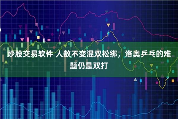 炒股交易软件 人数不变混双松绑，洛奥乒乓的难题仍是双打