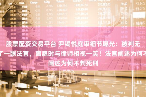 股票配资交易平台 尹锡悦庭审细节曝光：被判无期只瞥了一眼法官，离庭时与律师相视一笑！法官阐述为何不判死刑