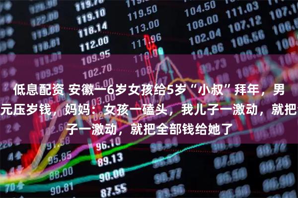 低息配资 安徽一6岁女孩给5岁“小叔”拜年，男孩大方给100元压岁钱，妈妈：女孩一磕头，我儿子一激动，就把全部钱给她了