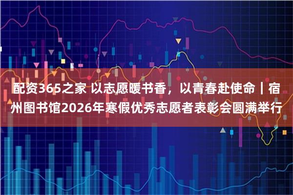 配资365之家 以志愿暖书香，以青春赴使命｜宿州图书馆2026年寒假优秀志愿者表彰会圆满举行