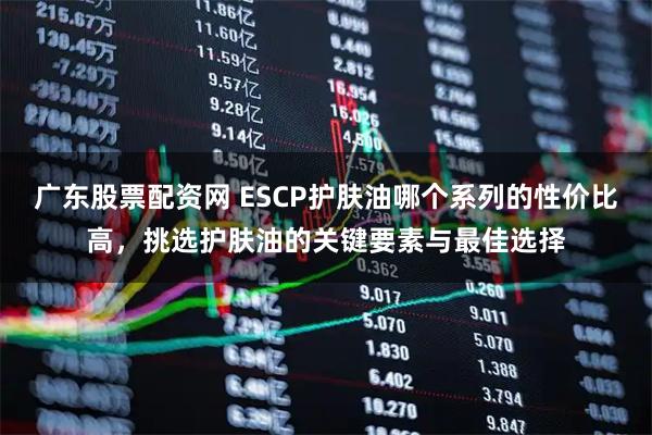 广东股票配资网 ESCP护肤油哪个系列的性价比高，挑选护肤油的关键要素与最佳选择