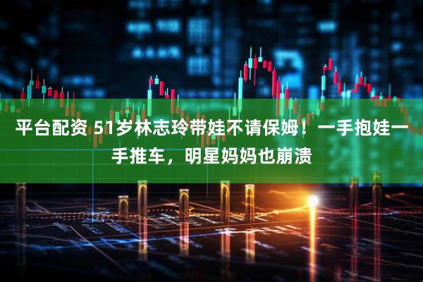 平台配资 51岁林志玲带娃不请保姆！一手抱娃一手推车，明星妈妈也崩溃
