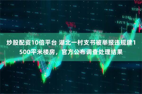 炒股配资10倍平台 湖北一村支书被举报违规建1500平米楼房，官方公布调查处理结果