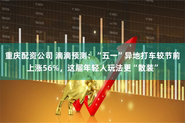 重庆配资公司 滴滴预测：“五一”异地打车较节前上涨56%，这届年轻人玩法更“散装”