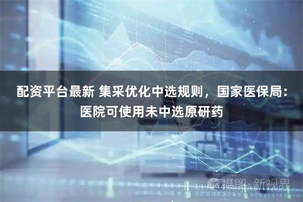 配资平台最新 集采优化中选规则，国家医保局：医院可使用未中选原研药