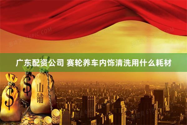 广东配资公司 赛轮养车内饰清洗用什么耗材