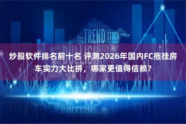 炒股软件排名前十名 评测2026年国内FC拖挂房车实力大比拼，哪家更值得信赖？