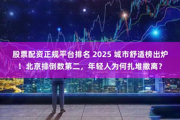 股票配资正规平台排名 2025 城市舒适榜出炉！北京排倒数第二，年轻人为何扎堆撤离？