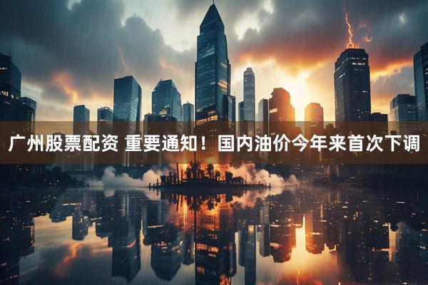 广州股票配资 重要通知！国内油价今年来首次下调