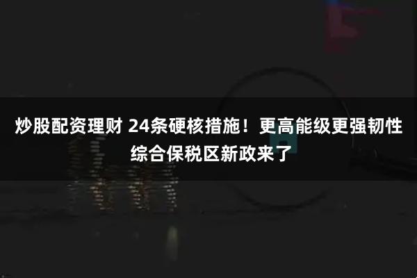 炒股配资理财 24条硬核措施！更高能级更强韧性 综合保税区新政来了