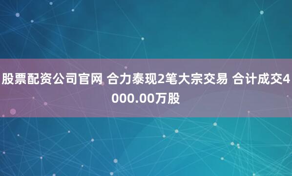 股票配资公司官网 合力泰现2笔大宗交易 合计成交4000.00万股