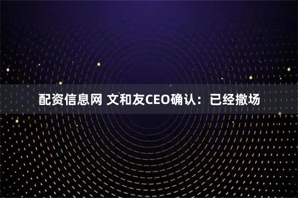 配资信息网 文和友CEO确认：已经撤场