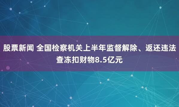 股票新闻 全国检察机关上半年监督解除、返还违法查冻扣财物8.5亿元