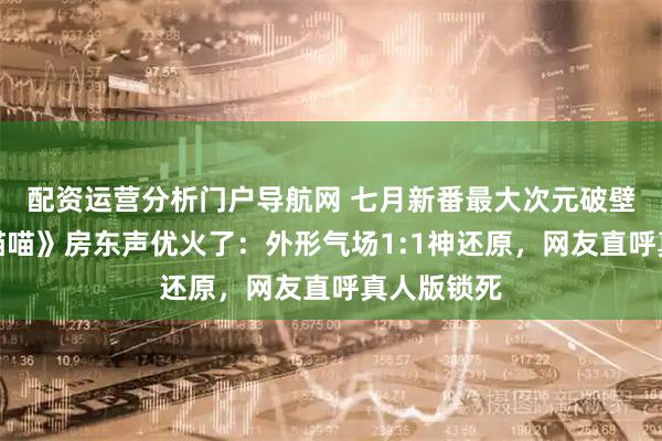 配资运营分析门户导航网 七月新番最大次元破壁！《尼古喵喵》房东声优火了：外形气场1:1神还原，网友直呼真人版锁死
