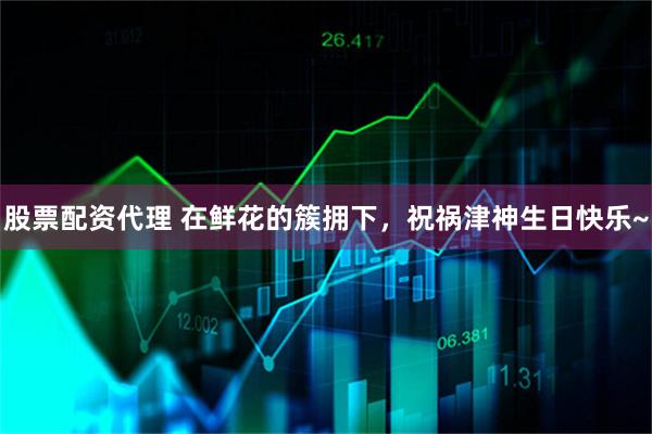 股票配资代理 在鲜花的簇拥下，祝祸津神生日快乐~