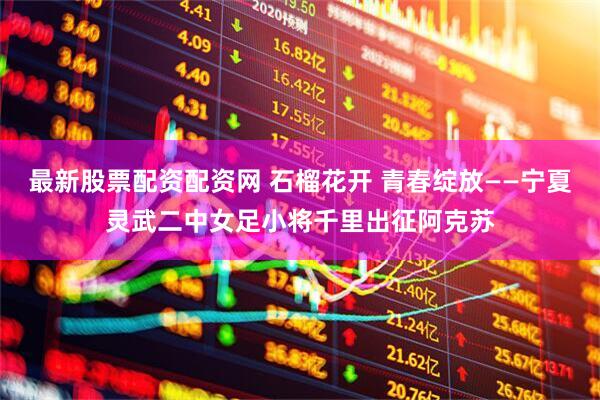 最新股票配资配资网 石榴花开 青春绽放——宁夏灵武二中女足小将千里出征阿克苏
