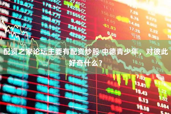 配资之家论坛主要有配资炒股 中德青少年，对彼此好奇什么？