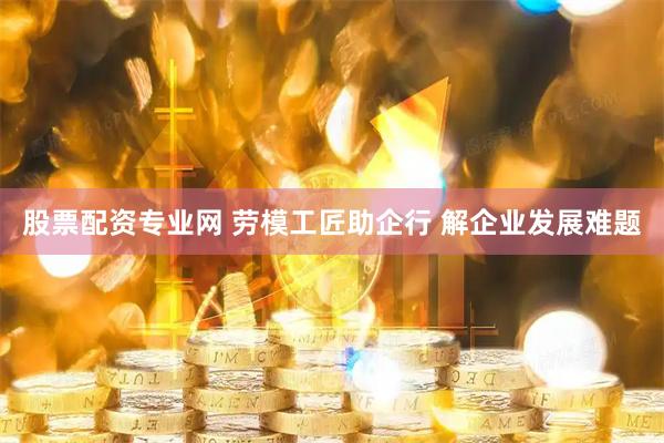 股票配资专业网 劳模工匠助企行 解企业发展难题